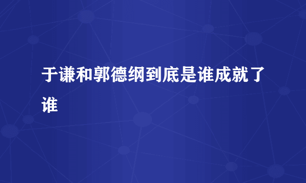 于谦和郭德纲到底是谁成就了谁