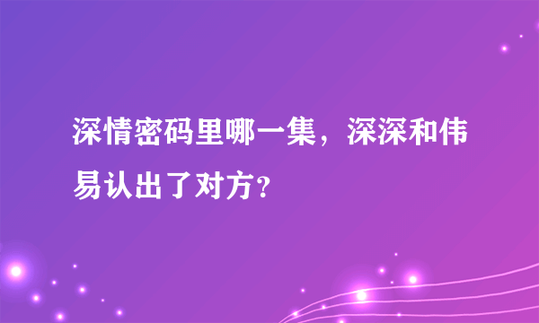 深情密码里哪一集，深深和伟易认出了对方？