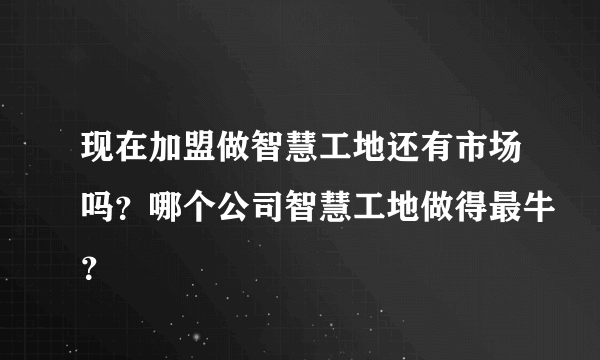 现在加盟做智慧工地还有市场吗？哪个公司智慧工地做得最牛？