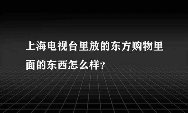 上海电视台里放的东方购物里面的东西怎么样？