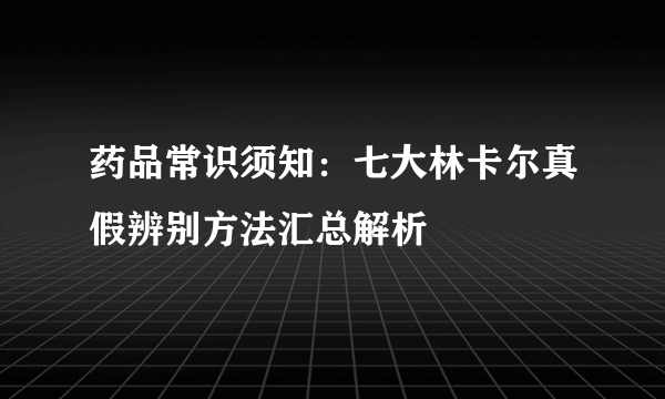 药品常识须知：七大林卡尔真假辨别方法汇总解析