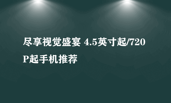 尽享视觉盛宴 4.5英寸起/720P起手机推荐