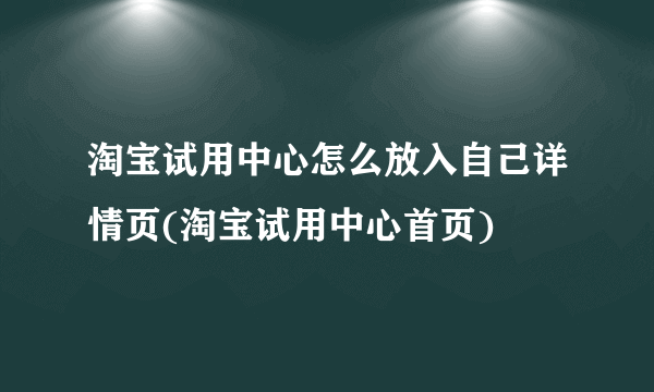 淘宝试用中心怎么放入自己详情页(淘宝试用中心首页)