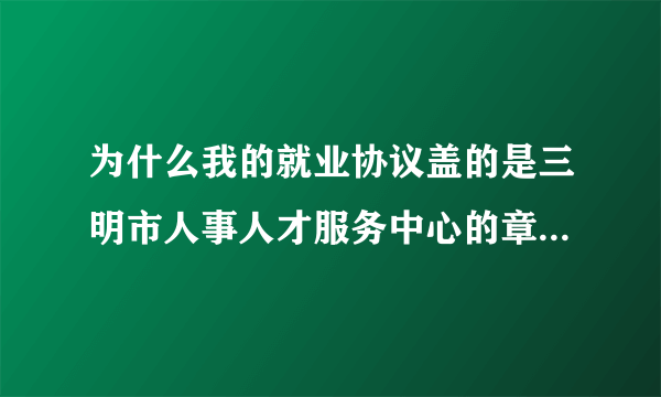 为什么我的就业协议盖的是三明市人事人才服务中心的章 报到证上写的报到地点却是三明市公务员局