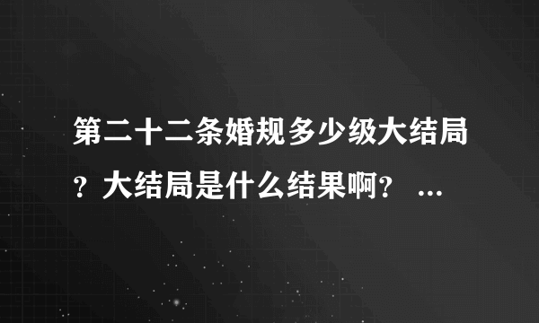 第二十二条婚规多少级大结局？大结局是什么结果啊？ 给讲讲呗！ 谢谢了！