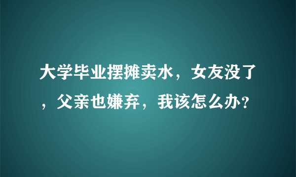 大学毕业摆摊卖水，女友没了，父亲也嫌弃，我该怎么办？