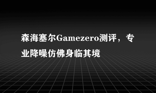 森海塞尔Gamezero测评，专业降噪仿佛身临其境