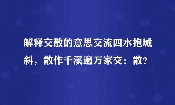 解释交散的意思交流四水抱城斜，散作千溪遍万家交：散？