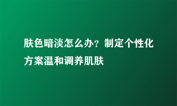 肤色暗淡怎么办？制定个性化方案温和调养肌肤