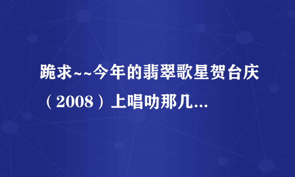 跪求~~今年的翡翠歌星贺台庆（2008）上唱叻那几首歌？全部哦！！（急~）谢啦！！