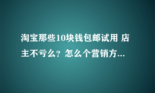 淘宝那些10块钱包邮试用 店主不亏么？怎么个营销方式 求介绍