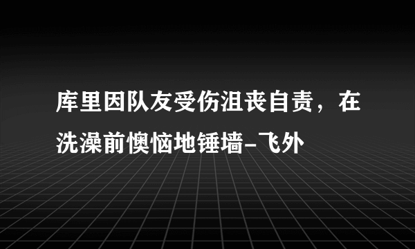 库里因队友受伤沮丧自责，在洗澡前懊恼地锤墙-飞外