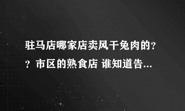 驻马店哪家店卖风干兔肉的？？市区的熟食店 谁知道告诉我万分感谢