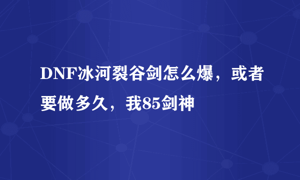 DNF冰河裂谷剑怎么爆，或者要做多久，我85剑神