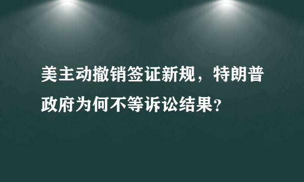 美主动撤销签证新规，特朗普政府为何不等诉讼结果？