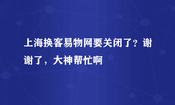 上海换客易物网要关闭了？谢谢了，大神帮忙啊