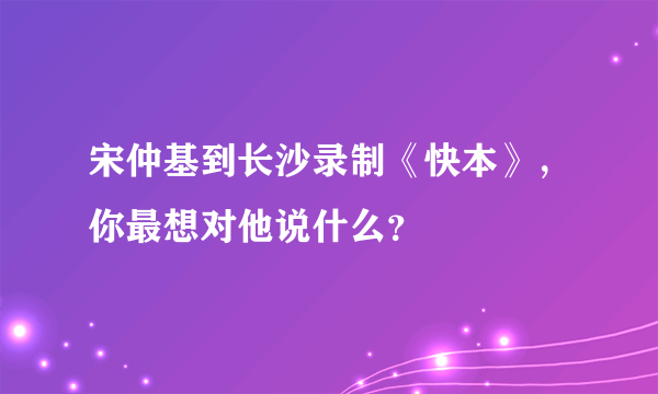 宋仲基到长沙录制《快本》，你最想对他说什么？