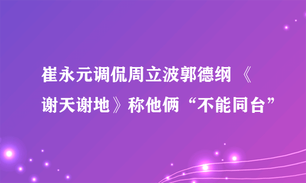 崔永元调侃周立波郭德纲 《谢天谢地》称他俩“不能同台”