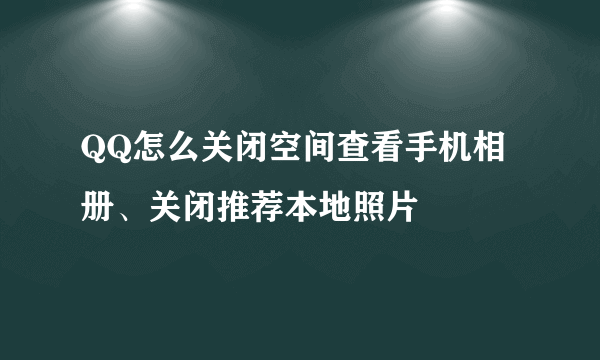 QQ怎么关闭空间查看手机相册、关闭推荐本地照片