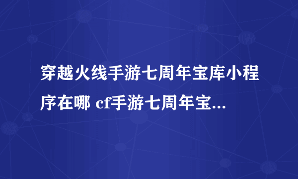 穿越火线手游七周年宝库小程序在哪 cf手游七周年宝库小程序入口