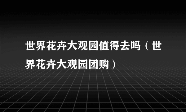 世界花卉大观园值得去吗（世界花卉大观园团购）