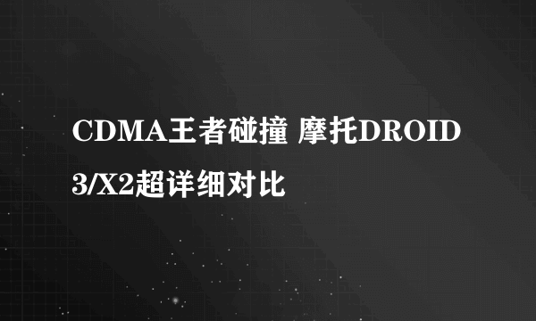 CDMA王者碰撞 摩托DROID 3/X2超详细对比