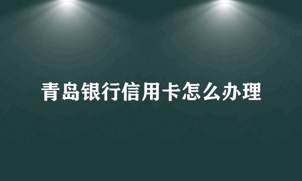 青岛银行信用卡怎么办理