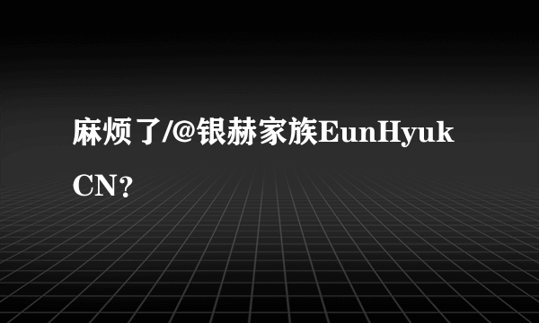 麻烦了/@银赫家族EunHyukCN？