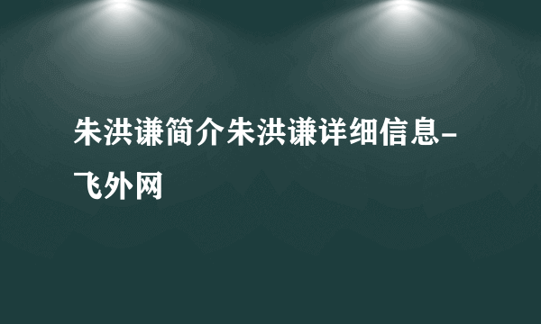 朱洪谦简介朱洪谦详细信息-飞外网