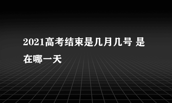 2021高考结束是几月几号 是在哪一天