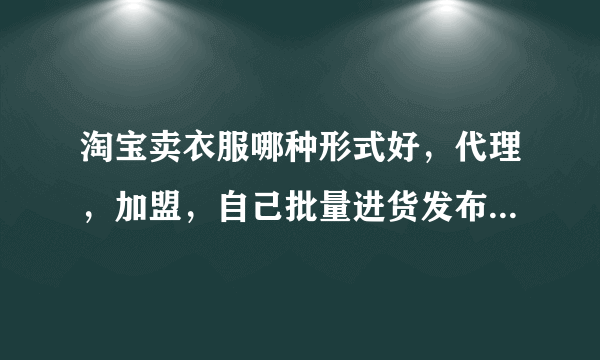 淘宝卖衣服哪种形式好，代理，加盟，自己批量进货发布产品，或其他请说理由