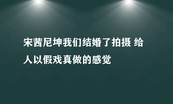 宋茜尼坤我们结婚了拍摄 给人以假戏真做的感觉