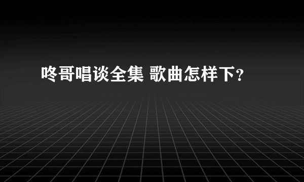 咚哥唱谈全集 歌曲怎样下？