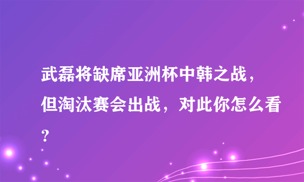 武磊将缺席亚洲杯中韩之战，但淘汰赛会出战，对此你怎么看？