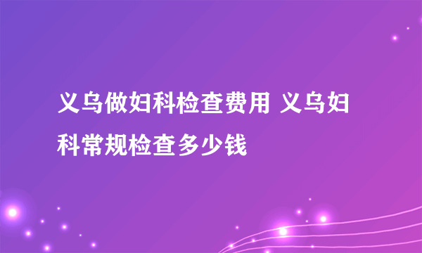 义乌做妇科检查费用 义乌妇科常规检查多少钱