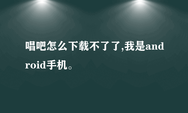 唱吧怎么下载不了了,我是android手机。