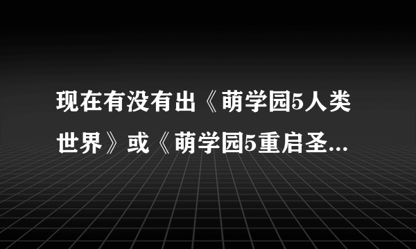 现在有没有出《萌学园5人类世界》或《萌学园5重启圣剑》或《萌学园五消失的萌骑士》什么时候开播？