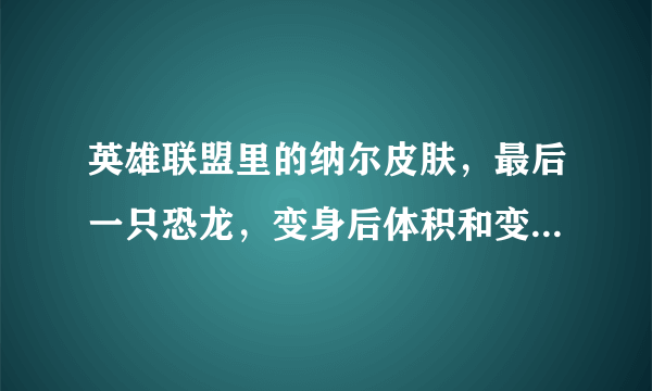 英雄联盟里的纳尔皮肤，最后一只恐龙，变身后体积和变身前体积是否有差距，求图求真相。