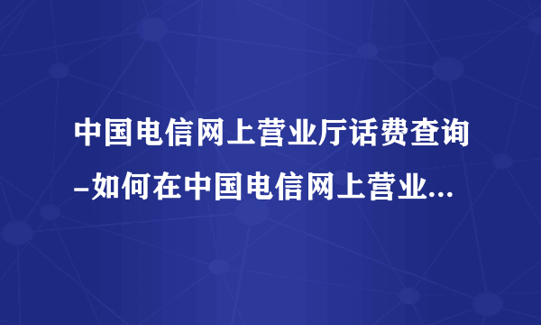 中国电信网上营业厅话费查询-如何在中国电信网上营业厅查询通话记？如何在？