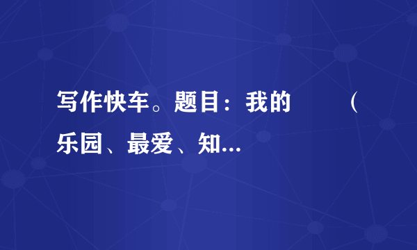 写作快车。题目：我的       （乐园、最爱、知识、财富、未来、座右铭、课余生活……）请补全题目后写作要求：立意自定，文体自选。字数600字左右。书写工整，卷面整洁。