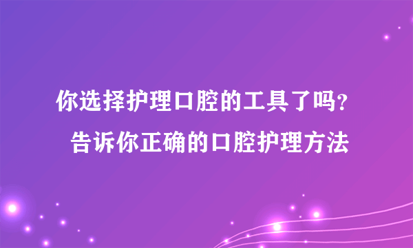 你选择护理口腔的工具了吗？  告诉你正确的口腔护理方法