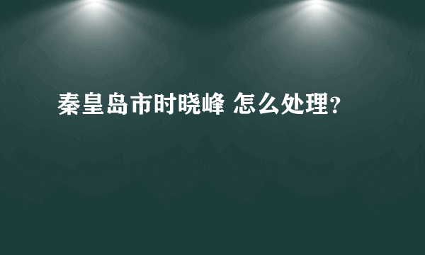 秦皇岛市时晓峰 怎么处理？