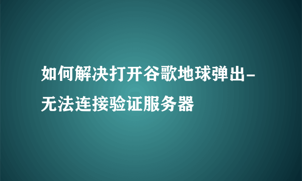 如何解决打开谷歌地球弹出-无法连接验证服务器