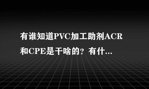 有谁知道PVC加工助剂ACR和CPE是干啥的？有什么作用，越详细，越好？