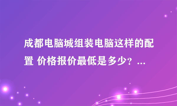 成都电脑城组装电脑这样的配置 价格报价最低是多少？知道的高手请说下