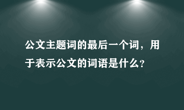 公文主题词的最后一个词，用于表示公文的词语是什么？