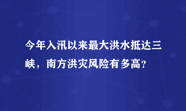 今年入汛以来最大洪水抵达三峡，南方洪灾风险有多高？