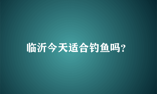 临沂今天适合钓鱼吗？