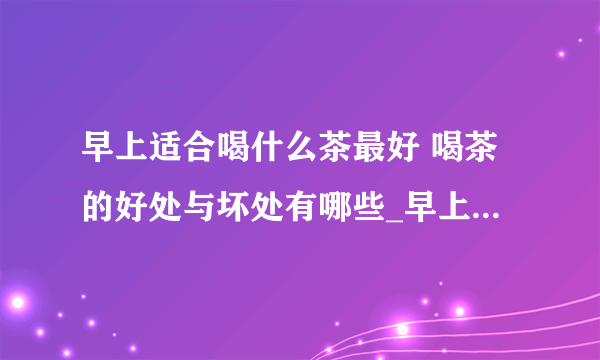 早上适合喝什么茶最好 喝茶的好处与坏处有哪些_早上适合喝哪种茶最好