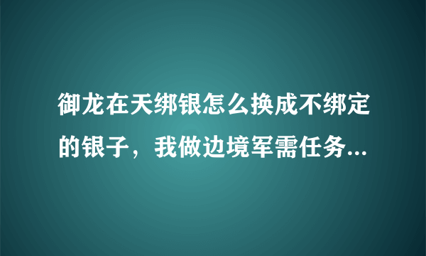 御龙在天绑银怎么换成不绑定的银子，我做边境军需任务，绑银用不了啊